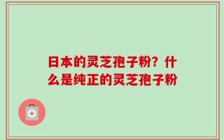 日本的灵芝孢子粉？什么是纯正的灵芝孢子粉