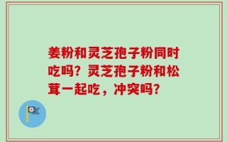 姜粉和灵芝孢子粉同时吃吗？灵芝孢子粉和松茸一起吃，冲突吗？