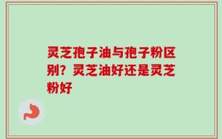 灵芝孢子油与孢子粉区别？灵芝油好还是灵芝粉好