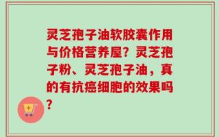 灵芝孢子油软胶囊作用与价格营养屋？灵芝孢子粉、灵芝孢子油，真的有抗癌细胞的效果吗？