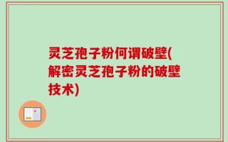 灵芝孢子粉何谓破壁(解密灵芝孢子粉的破壁技术)