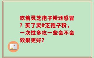 吃着灵芝孢子粉还感冒？买了灵#芝孢子粉，一次性多吃一些会不会效果更好？