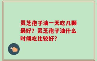 灵芝孢子油一天吃几颗最好？灵芝孢子油什么时候吃比较好？