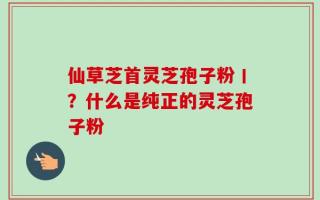 仙草芝首灵芝孢子粉丨？什么是纯正的灵芝孢子粉