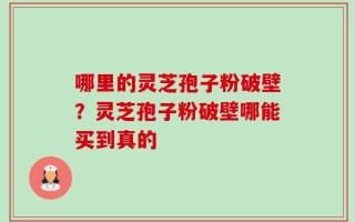 哪里的灵芝孢子粉破壁？灵芝孢子粉破壁哪能买到真的