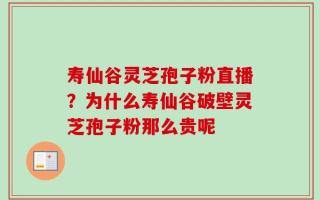 寿仙谷灵芝孢子粉直播？为什么寿仙谷破壁灵芝孢子粉那么贵呢