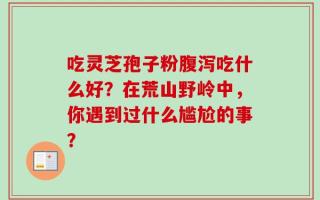 吃灵芝孢子粉腹泻吃什么好？在荒山野岭中，你遇到过什么尴尬的事？