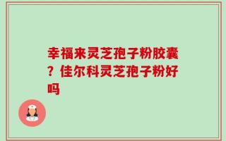 幸福来灵芝孢子粉胶囊？佳尔科灵芝孢子粉好吗