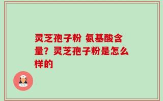 灵芝孢子粉 氨基酸含量？灵芝孢子粉是怎么样的