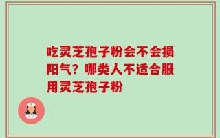 吃灵芝孢子粉会不会损阳气？哪类人不适合服用灵芝孢子粉