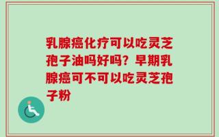乳腺癌化疗可以吃灵芝孢子油吗好吗？早期乳腺癌可不可以吃灵芝孢子粉