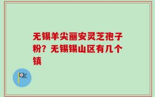 无锡羊尖丽安灵芝孢子粉？无锡锡山区有几个镇