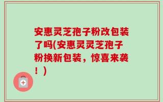 安惠灵芝孢子粉改包装了吗(安惠灵灵芝孢子粉换新包装，惊喜来袭！)