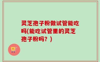灵芝孢子粉做试管能吃吗(能吃试管里的灵芝孢子粉吗？)
