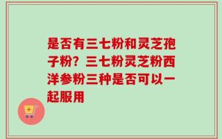 是否有三七粉和灵芝孢子粉？三七粉灵芝粉西洋参粉三种是否可以一起服用