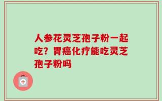 人参花灵芝孢子粉一起吃？胃癌化疗能吃灵芝孢子粉吗