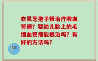 吃灵芝孢子粉治疗脾血管瘤？婴幼儿脸上的毛细血管瘤能根治吗？有好的方法吗？
