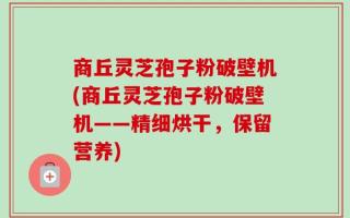 商丘灵芝孢子粉破壁机(商丘灵芝孢子粉破壁机——精细烘干，保留营养)