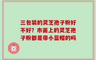 三包装的灵芝孢子粉好不好？市面上的灵芝孢子粉都是带小蓝帽的吗