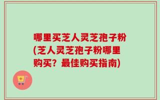 哪里买芝人灵芝孢子粉(芝人灵芝孢子粉哪里购买？最佳购买指南)