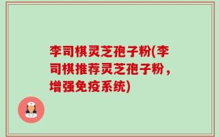 李司棋灵芝孢子粉(李司棋推荐灵芝孢子粉，增强免疫系统)