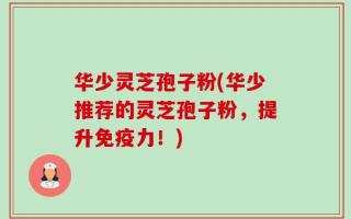 华少灵芝孢子粉(华少推荐的灵芝孢子粉，提升免疫力！)