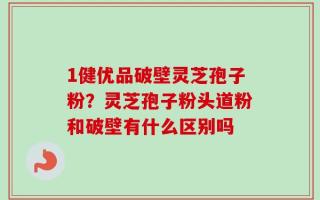 1健优品破壁灵芝孢子粉？灵芝孢子粉头道粉和破壁有什么区别吗