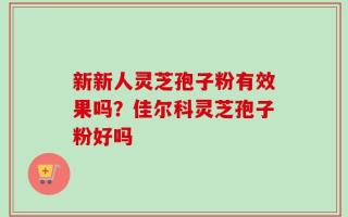 新新人灵芝孢子粉有效果吗？佳尔科灵芝孢子粉好吗