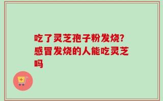 吃了灵芝孢子粉发烧？感冒发烧的人能吃灵芝吗