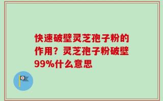 快速破壁灵芝孢子粉的作用？灵芝孢子粉破壁99%什么意思