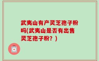武夷山有产灵芝孢子粉吗(武夷山是否有出售灵芝孢子粉？)