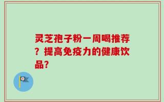 灵芝孢子粉一周喝推荐？提高免疫力的健康饮品？