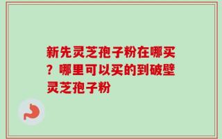 新先灵芝孢子粉在哪买？哪里可以买的到破壁灵芝孢子粉