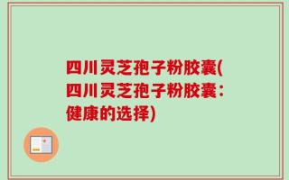 四川灵芝孢子粉胶囊(四川灵芝孢子粉胶囊：健康的选择)