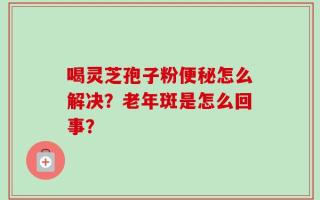 喝灵芝孢子粉便秘怎么解决？老年斑是怎么回事？