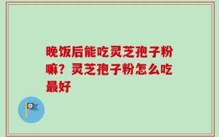 晚饭后能吃灵芝孢子粉嘛？灵芝孢子粉怎么吃最好