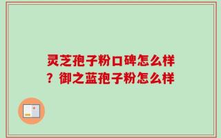 灵芝孢子粉口碑怎么样？御之蓝孢子粉怎么样