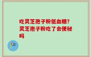 吃灵芝孢子粉低血糖？灵芝孢子粉吃了会便秘吗