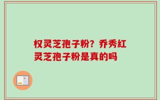 权灵芝孢子粉？乔秀红灵芝孢子粉是真的吗