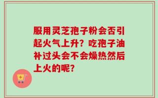 服用灵芝孢子粉会否引起火气上升？吃孢子油补过头会不会燥热然后上火的呢？