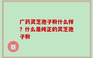 广药灵芝孢子粉什么样？什么是纯正的灵芝孢子粉