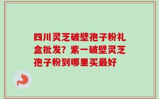 四川灵芝破壁孢子粉礼盒批发？紫一破壁灵芝孢子粉到哪里买最好