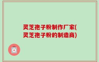 灵芝孢子粉制作厂家(灵芝孢子粉的制造商)