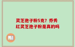 灵芝孢子粉5克？乔秀红灵芝孢子粉是真的吗
