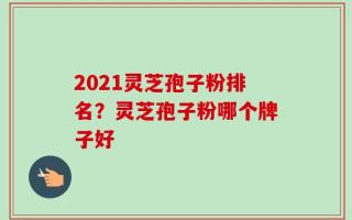 2021灵芝孢子粉排名？灵芝孢子粉哪个牌子好