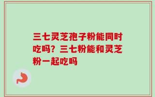 三七灵芝孢子粉能同时吃吗？三七粉能和灵芝粉一起吃吗