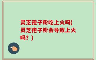 灵芝孢子粉吃上火吗(灵芝孢子粉会导致上火吗？)