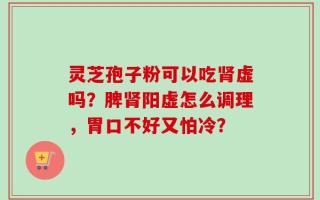 灵芝孢子粉可以吃肾虚吗？脾肾阳虚怎么调理，胃口不好又怕冷？
