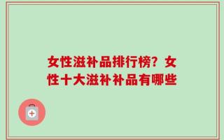 女性滋补品排行榜？女性十大滋补补品有哪些