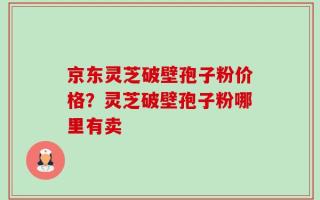 京东灵芝破壁孢子粉价格？灵芝破壁孢子粉哪里有卖